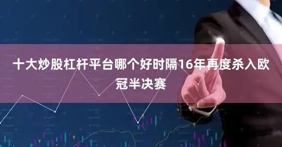 十大炒股杠杆平台哪个好时隔16年再度杀入欧冠半决赛